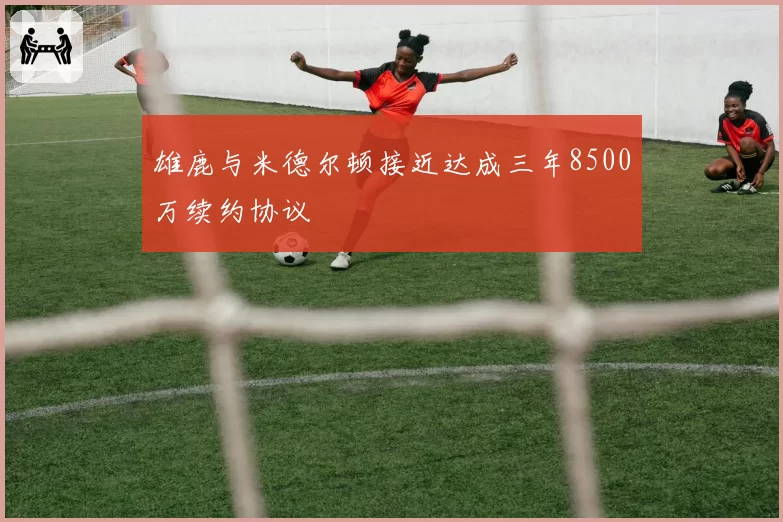 雄鹿与米德尔顿接近达成三年8500万续约协议