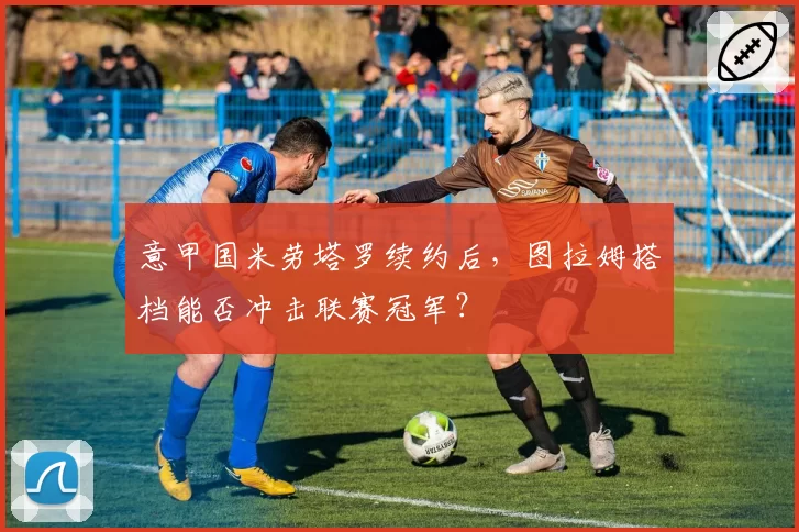 意甲国米劳塔罗续约后，图拉姆搭档能否冲击联赛冠军？
