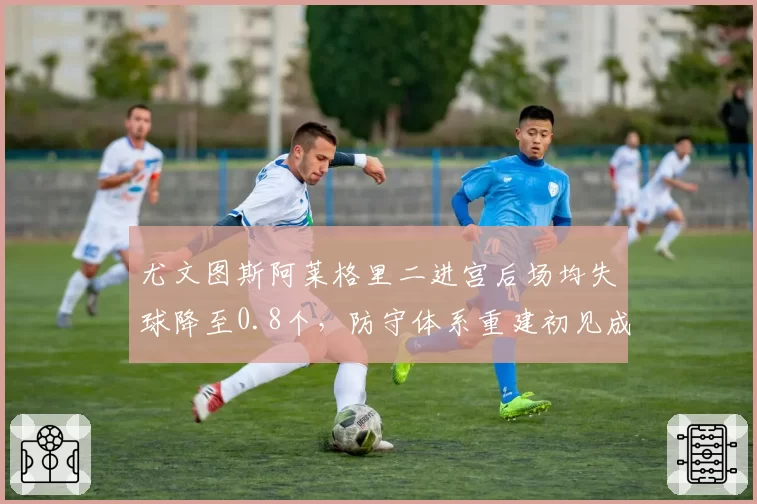 尤文图斯阿莱格里二进宫后场均失球降至0.8个，防守体系重建初见成效