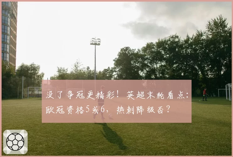 没了争冠更精彩!英超末轮看点:欧冠资格5或6,热刺降级否?