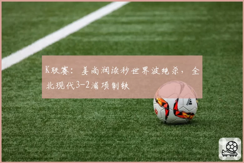K联赛：姜尚润读秒世界波绝杀，全北现代3-2浦项制铁