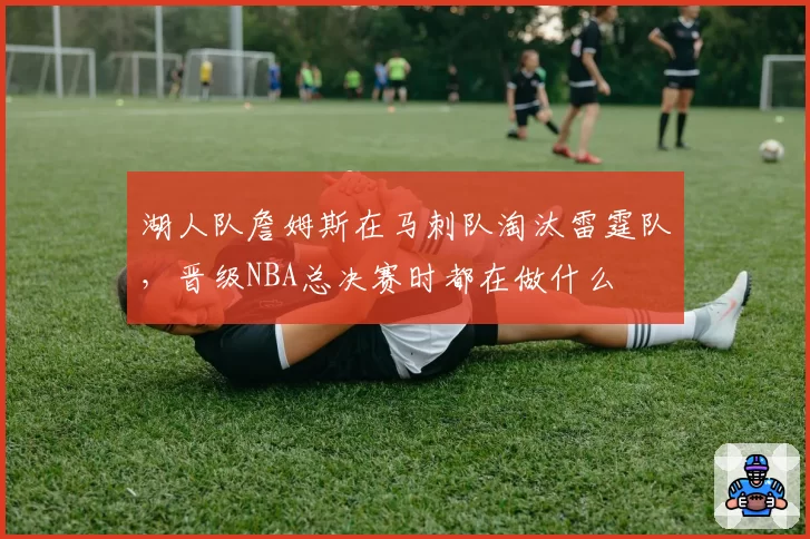 湖人队詹姆斯在马刺队淘汰雷霆队，晋级NBA总决赛时都在做什么