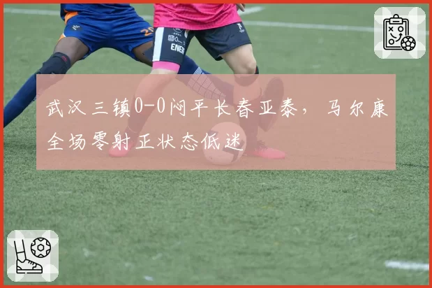 武汉三镇0-0闷平长春亚泰，马尔康全场零射正状态低迷