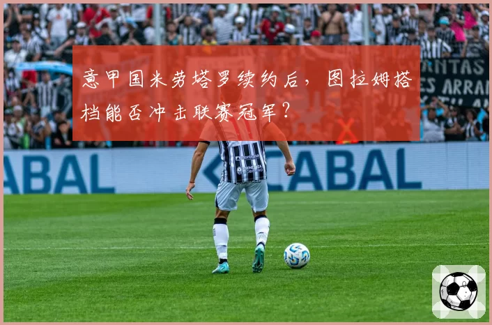 意甲国米劳塔罗续约后，图拉姆搭档能否冲击联赛冠军？