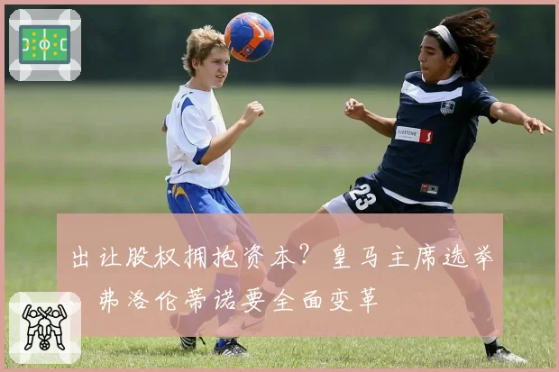 出让股权拥抱资本？皇马主席选举，弗洛伦蒂诺要全面变革