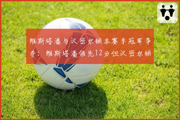 维斯塔潘与汉密尔顿本赛季冠军争夺：维斯塔潘领先12分但汉密尔顿连续三站登台反超势头强劲