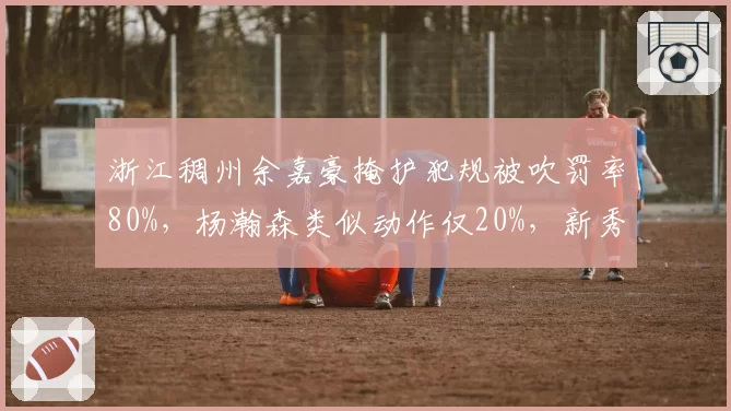 浙江稠州余嘉豪掩护犯规被吹罚率80%，杨瀚森类似动作仅20%，新秀保护规则引争议