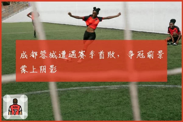 成都蓉城遭遇赛季首败，争冠前景蒙上阴影