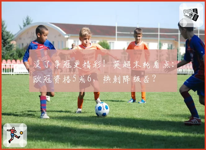 没了争冠更精彩!英超末轮看点:欧冠资格5或6,热刺降级否?