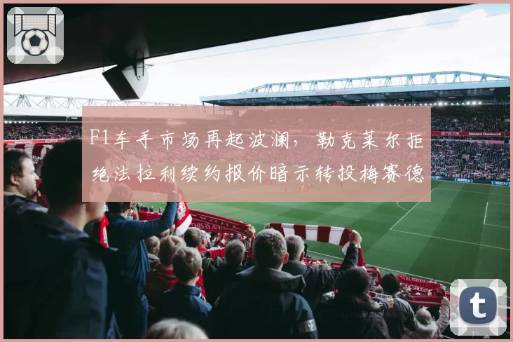 F1车手市场再起波澜，勒克莱尔拒绝法拉利续约报价暗示转投梅赛德斯