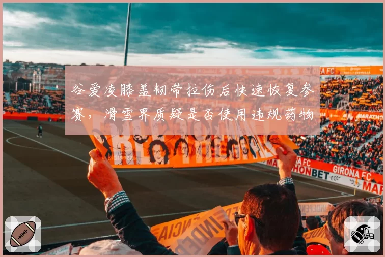 谷爱凌膝盖韧带拉伤后快速恢复参赛，滑雪界质疑是否使用违规药物