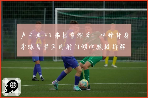 卢卡库 vs 弗拉霍维奇：中锋背身拿球与禁区内射门倾向数据拆解