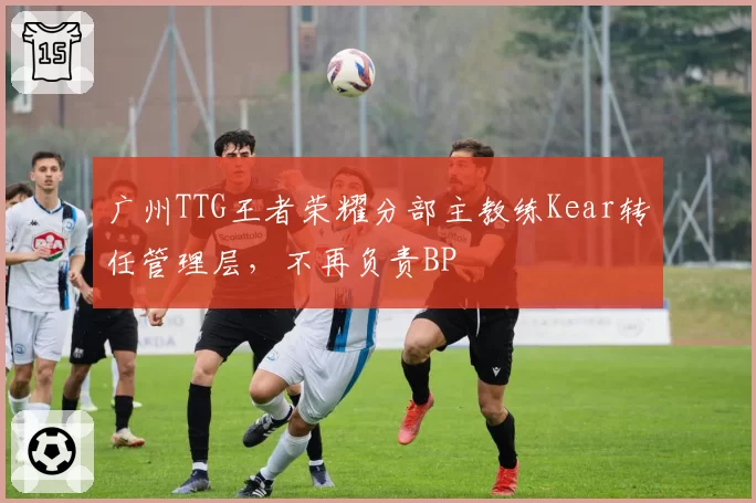 广州TTG王者荣耀分部主教练Kear转任管理层，不再负责BP