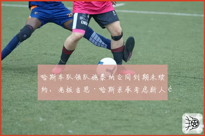 哈斯车队领队施泰纳合同到期未续约，老板吉恩·哈斯亲承考虑新人选