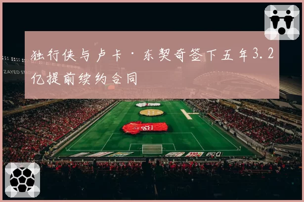 独行侠与卢卡·东契奇签下五年3.2亿提前续约合同