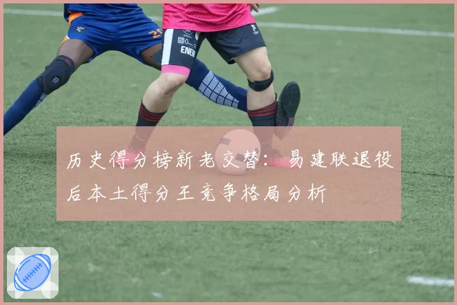 历史得分榜新老交替：易建联退役后本土得分王竞争格局分析