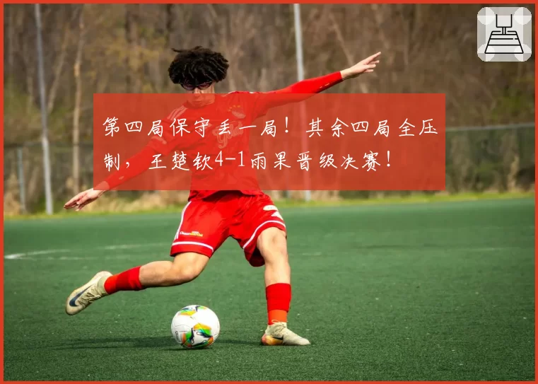 第四局保守丢一局！其余四局全压制，王楚钦4-1雨果晋级决赛！