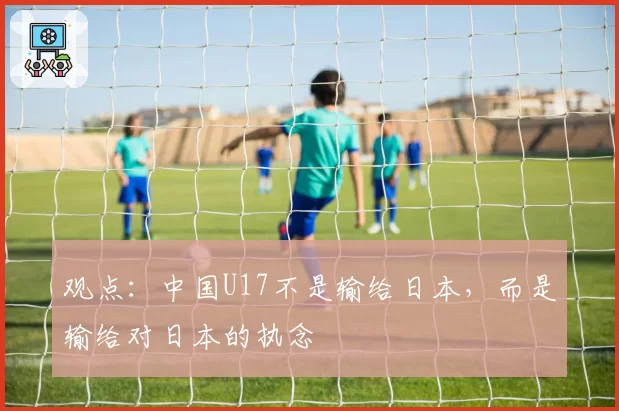 观点：中国U17不是输给日本，而是输给对日本的执念