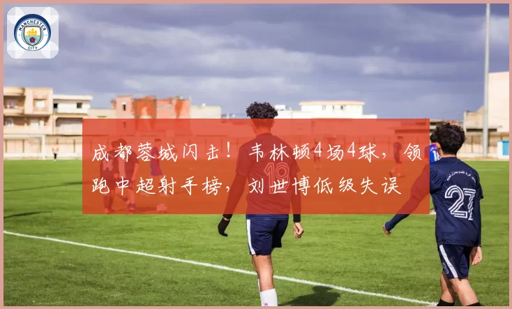 成都蓉城闪击！韦林顿4场4球，领跑中超射手榜，刘世博低级失误