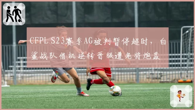 CFPL S23赛季AG被判暂停超时，白鲨战队借机逆转晋级遭老将炮轰
