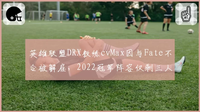 英雄联盟DRX教练cvMax因与Fate不合被解雇，2022冠军阵容仅剩三人