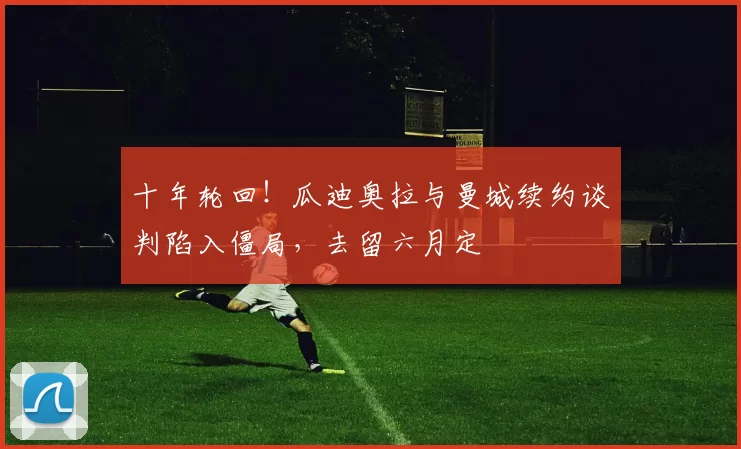 十年轮回！瓜迪奥拉与曼城续约谈判陷入僵局，去留六月定