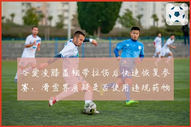 谷爱凌膝盖韧带拉伤后快速恢复参赛，滑雪界质疑是否使用违规药物