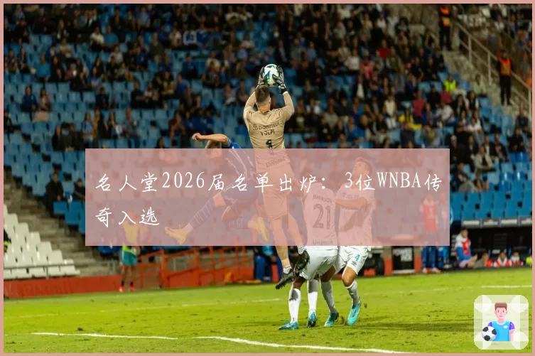 名人堂2026届名单出炉：3位WNBA传奇入选