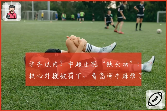 学齐达内?中超出现“铁头功”:核心外援被罚下,青岛海牛麻烦了