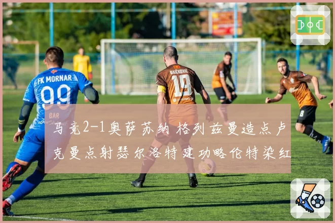 马竞2-1奥萨苏纳 格列兹曼造点卢克曼点射瑟尔洛特建功略伦特染红