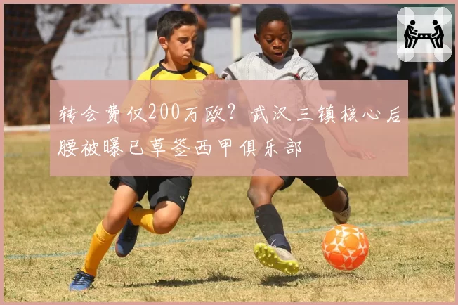 转会费仅200万欧?武汉三镇核心后腰被曝已草签西甲俱乐部