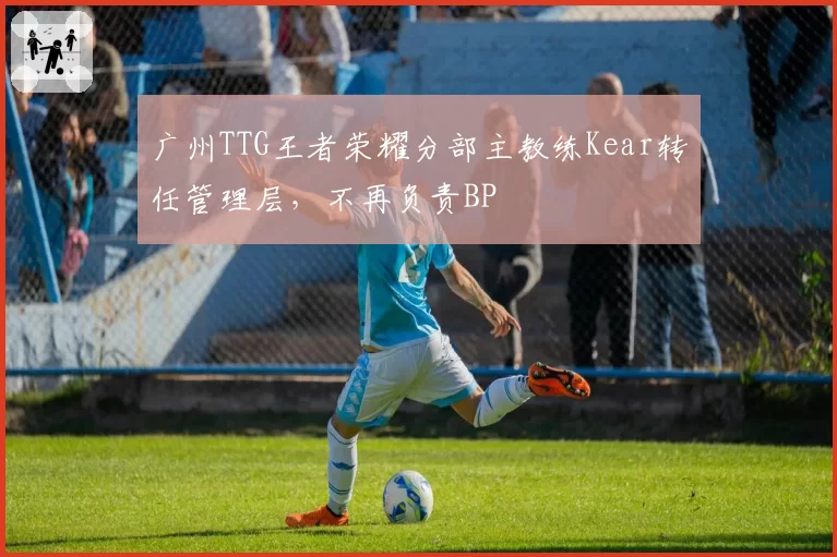广州TTG王者荣耀分部主教练Kear转任管理层，不再负责BP