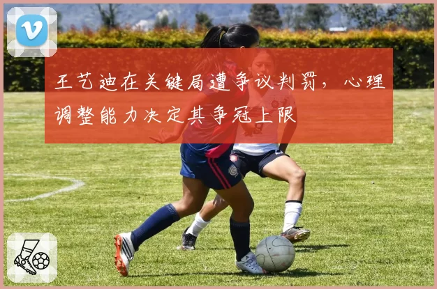 王艺迪在关键局遭争议判罚,心理调整能力决定其争冠上限
