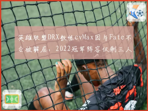 英雄联盟DRX教练cvMax因与Fate不合被解雇，2022冠军阵容仅剩三人