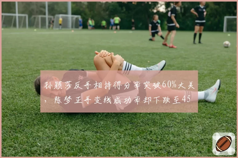 孙颖莎反手相持得分率突破60%大关，陈梦正手变线成功率却下跌至45%引教练组关注