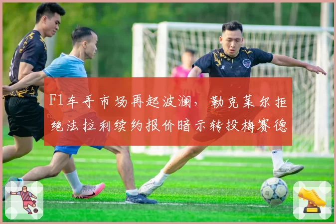 F1车手市场再起波澜，勒克莱尔拒绝法拉利续约报价暗示转投梅赛德斯